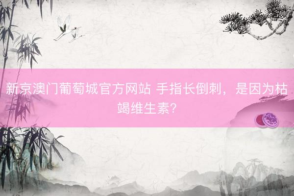 新京澳门葡萄城官方网站 手指长倒刺，是因为枯竭维生素？