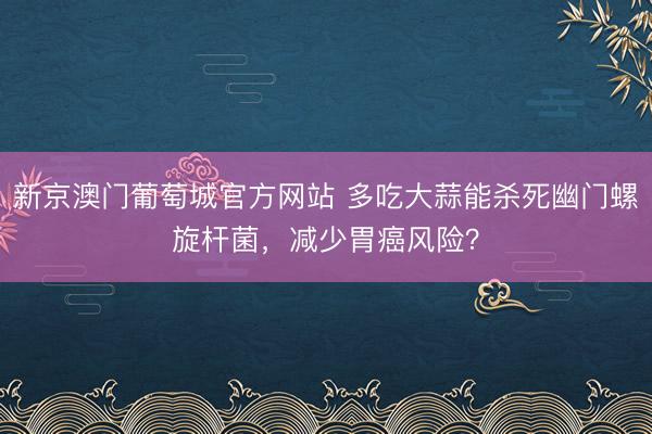 新京澳门葡萄城官方网站 多吃大蒜能杀死幽门螺旋杆菌，减少胃癌风险？