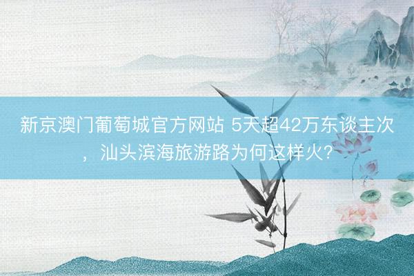 新京澳门葡萄城官方网站 5天超42万东谈主次,汕头滨海旅游路为何这样火?