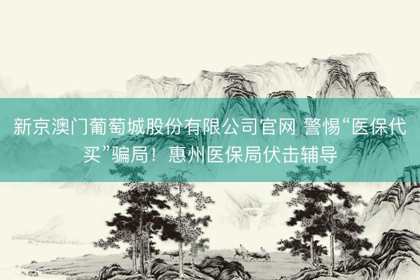 新京澳门葡萄城股份有限公司官网 警惕“医保代买”骗局！惠州医保局伏击辅导