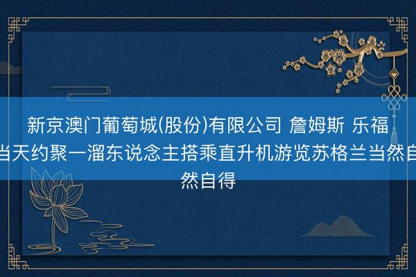 新京澳门葡萄城(股份)有限公司 詹姆斯 乐福晒当天约聚一溜东说念主搭乘直升机游览苏格兰当然自得