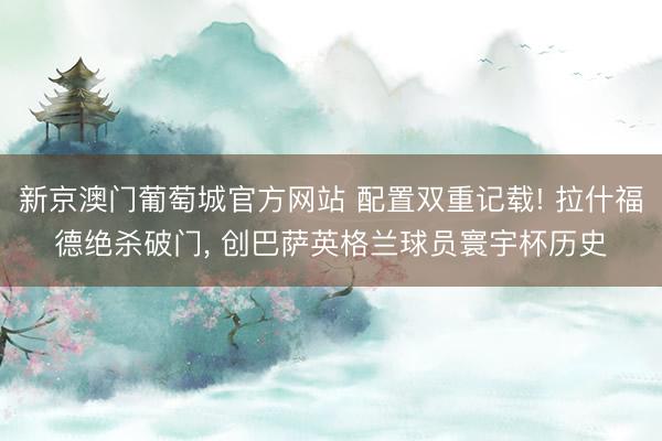 新京澳门葡萄城官方网站 配置双重记载! 拉什福德绝杀破门, 创巴萨英格兰球员寰宇杯历史